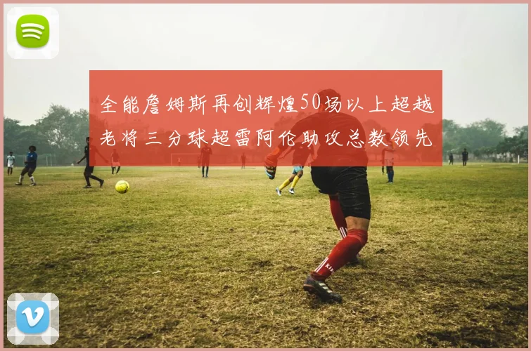 全能詹姆斯再创辉煌50场以上超越老将三分球超雷阿伦助攻总数领先隆多