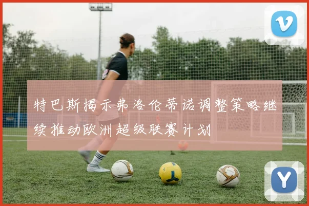 特巴斯揭示弗洛伦蒂诺调整策略继续推动欧洲超级联赛计划