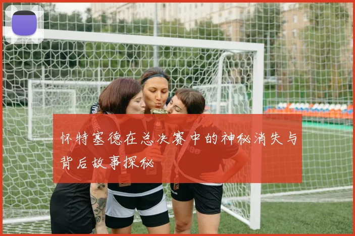 怀特塞德在总决赛中的神秘消失与背后故事探秘