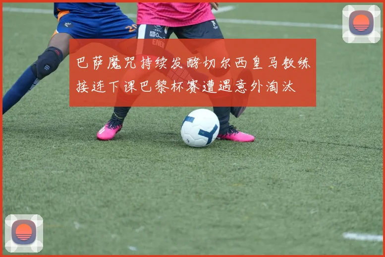 巴萨魔咒持续发酵切尔西皇马教练接连下课巴黎杯赛遭遇意外淘汰