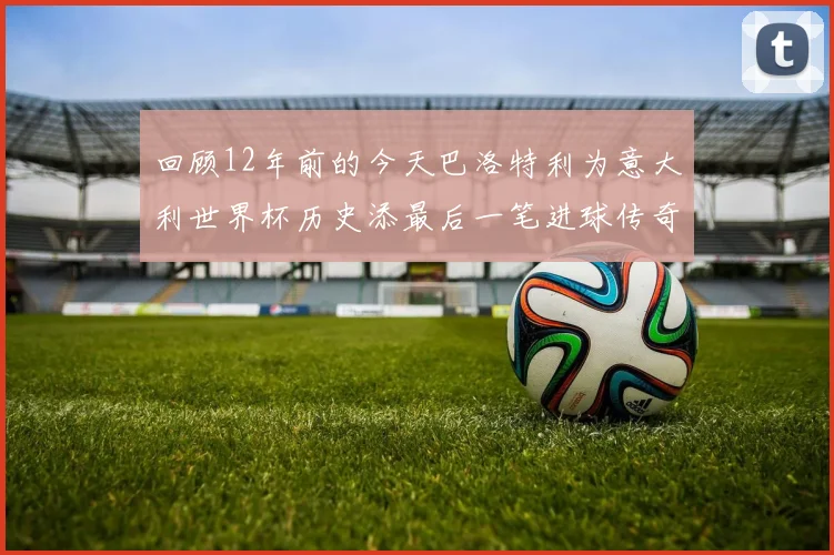 回顾12年前的今天巴洛特利为意大利世界杯历史添最后一笔进球传奇