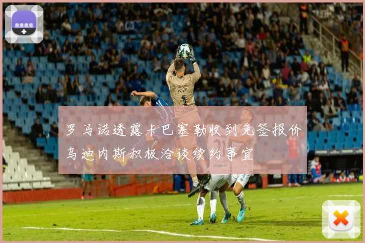罗马诺透露卡巴塞勒收到免签报价乌迪内斯积极洽谈续约事宜