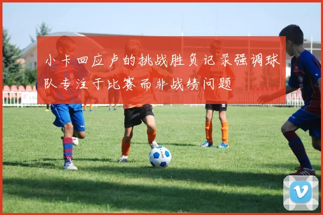 小卡回应卢的挑战胜负记录强调球队专注于比赛而非战绩问题