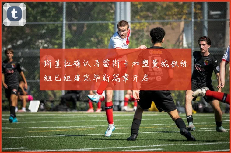 斯基拉确认马雷斯卡加盟曼城教练组已组建完毕新篇章开启