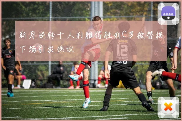 新月逆转十人利雅得胜利C罗被替换下场引发热议