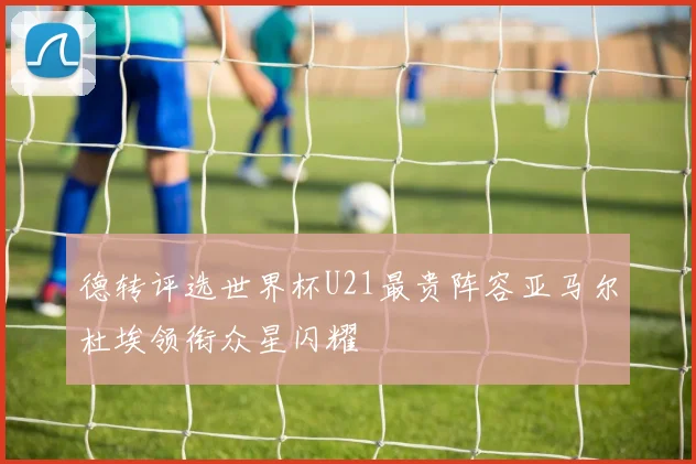 德转评选世界杯U21最贵阵容亚马尔杜埃领衔众星闪耀
