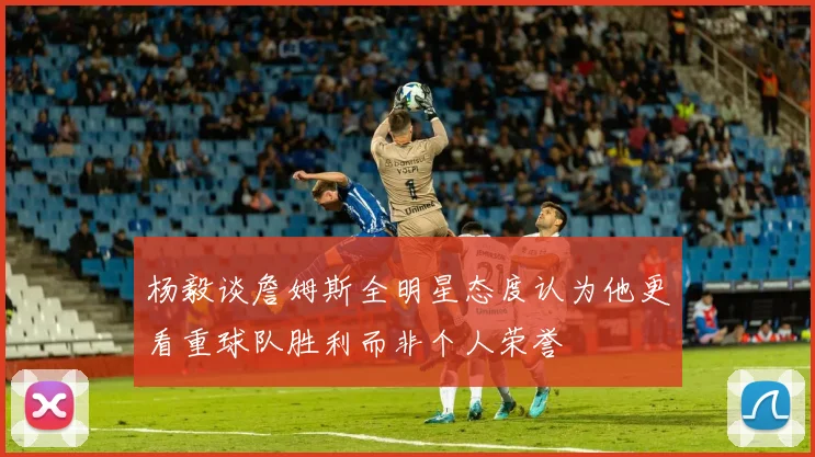 杨毅谈詹姆斯全明星态度认为他更看重球队胜利而非个人荣誉