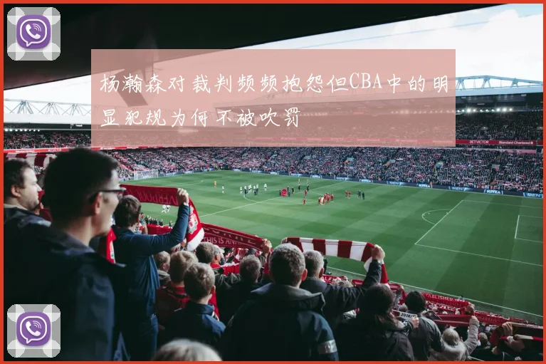 杨瀚森对裁判频频抱怨但CBA中的明显犯规为何不被吹罚