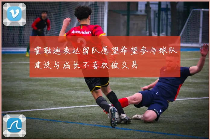 霍勒迪表达留队愿望希望参与球队建设与成长不喜欢被交易