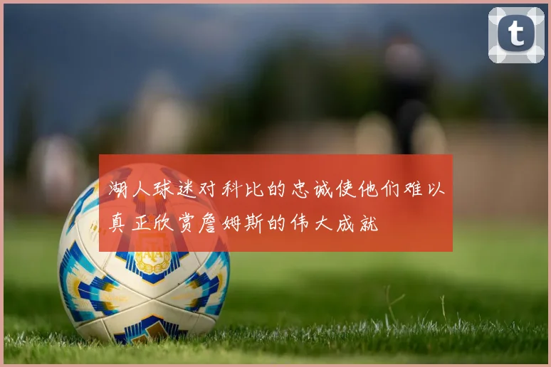 湖人球迷对科比的忠诚使他们难以真正欣赏詹姆斯的伟大成就