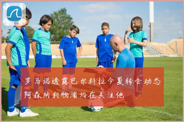 罗马诺透露巴尔科拉今夏转会动态阿森纳利物浦均在关注他