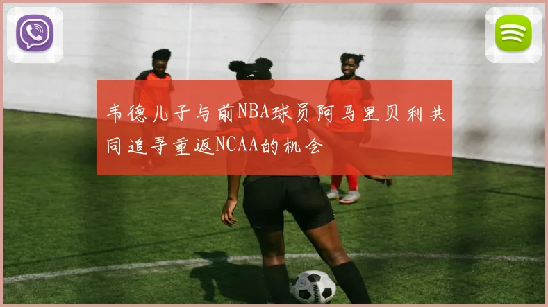 韦德儿子与前NBA球员阿马里贝利共同追寻重返NCAA的机会