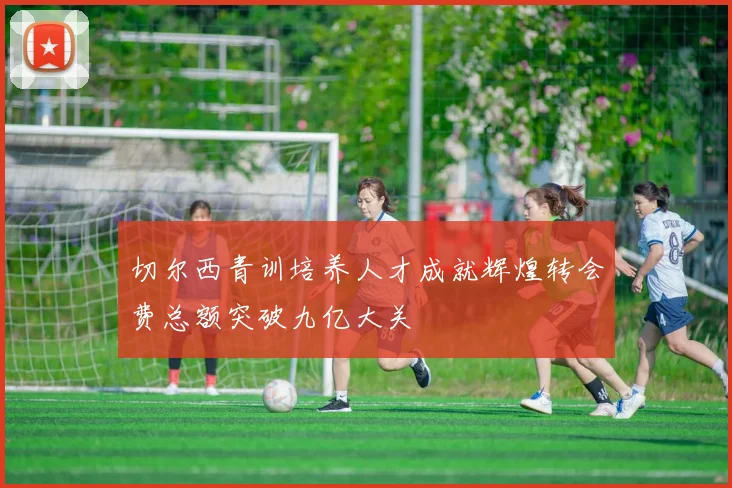 切尔西青训培养人才成就辉煌转会费总额突破九亿大关