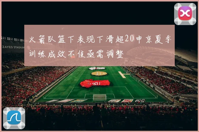 火箭队篮下表现下滑超20申京夏季训练成效不佳亟需调整