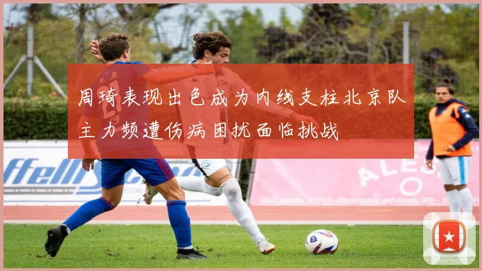 周琦表现出色成为内线支柱北京队主力频遭伤病困扰面临挑战