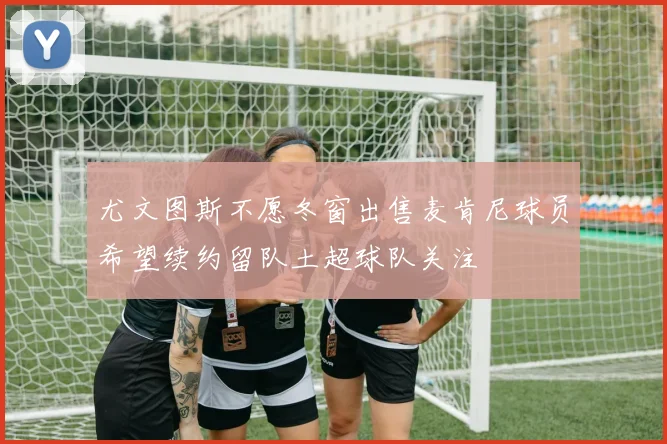尤文图斯不愿冬窗出售麦肯尼球员希望续约留队土超球队关注