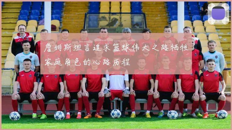 詹姆斯坦言追求篮球伟大之路牺牲家庭角色的心路历程