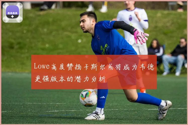 Lowe高度赞扬卡斯尔或将成为韦德更强版本的潜力分析