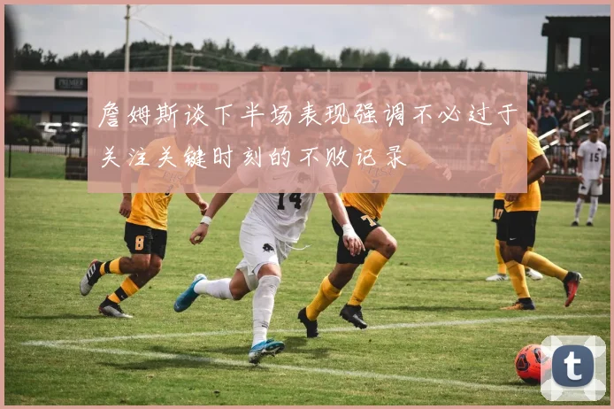 詹姆斯谈下半场表现强调不必过于关注关键时刻的不败记录
