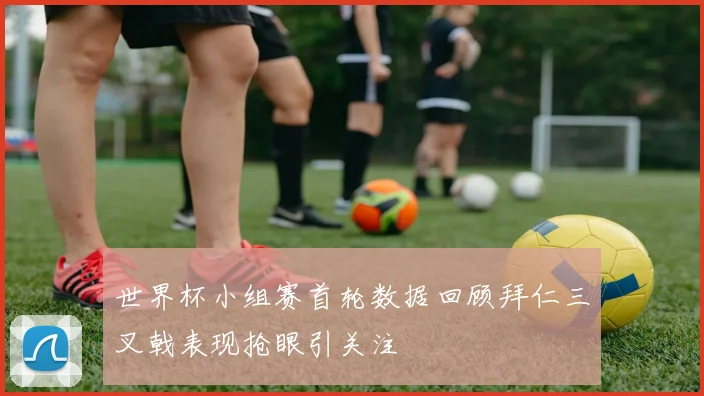 世界杯小组赛首轮数据回顾拜仁三叉戟表现抢眼引关注