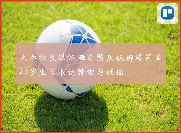 大加社交媒体晒合照庆祝娜塔莉亚23岁生日表达骄傲与祝福