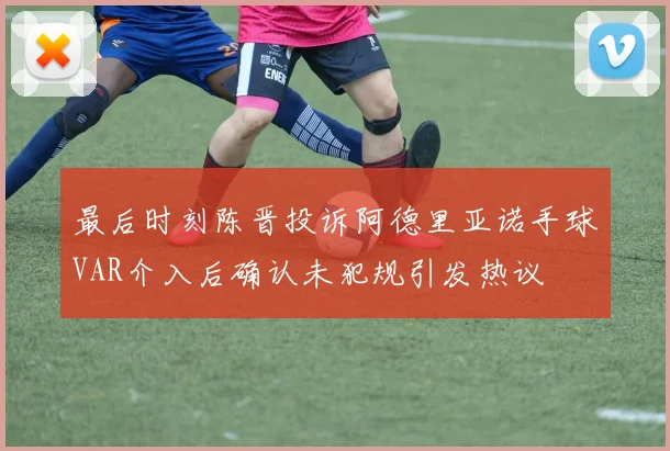 最后时刻陈晋投诉阿德里亚诺手球VAR介入后确认未犯规引发热议