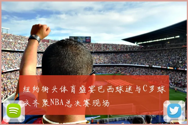纽约街头体育盛宴巴西球迷与C罗球衣齐聚NBA总决赛现场