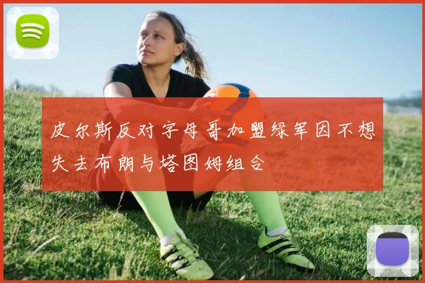 皮尔斯反对字母哥加盟绿军因不想失去布朗与塔图姆组合