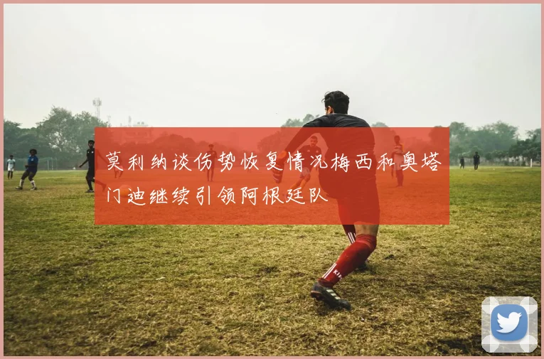 莫利纳谈伤势恢复情况梅西和奥塔门迪继续引领阿根廷队